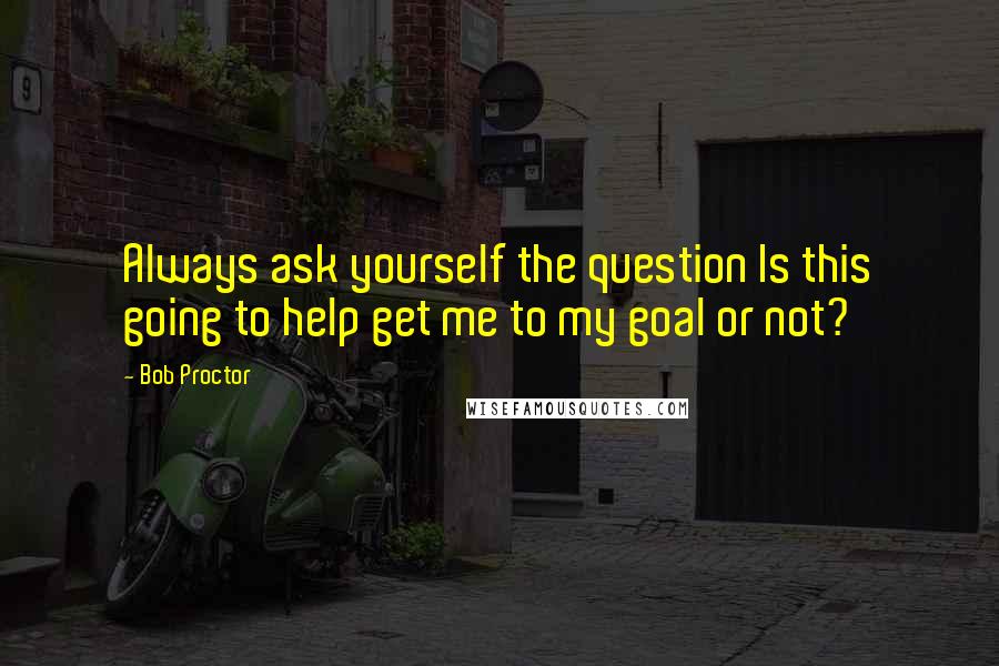 Bob Proctor Quotes: Always ask yourself the question Is this going to help get me to my goal or not?