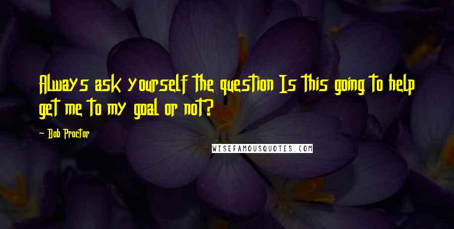 Bob Proctor Quotes: Always ask yourself the question Is this going to help get me to my goal or not?