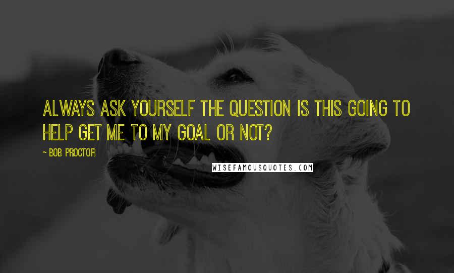 Bob Proctor Quotes: Always ask yourself the question Is this going to help get me to my goal or not?