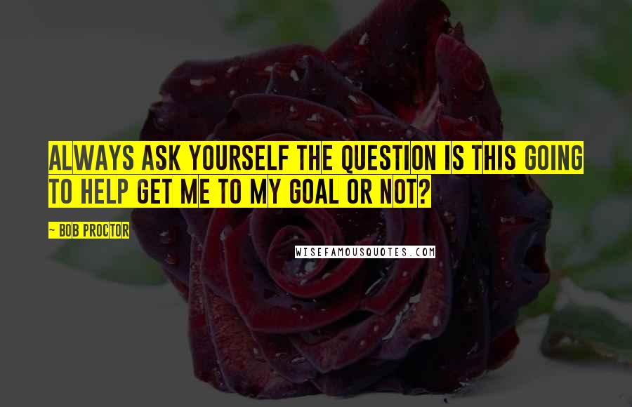 Bob Proctor Quotes: Always ask yourself the question Is this going to help get me to my goal or not?