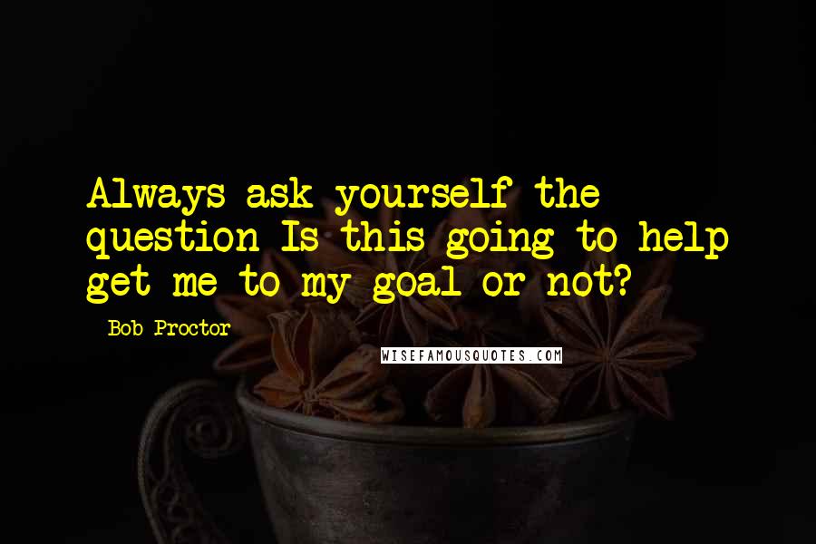 Bob Proctor Quotes: Always ask yourself the question Is this going to help get me to my goal or not?