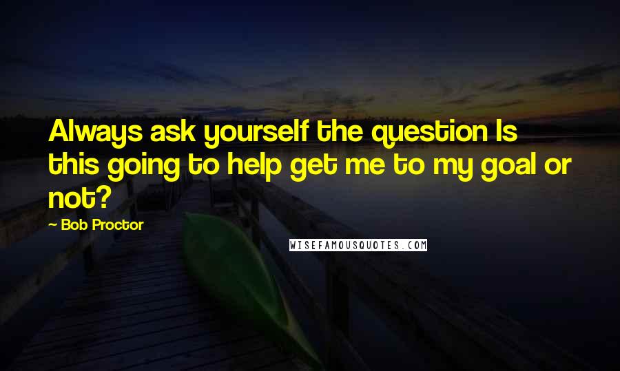 Bob Proctor Quotes: Always ask yourself the question Is this going to help get me to my goal or not?