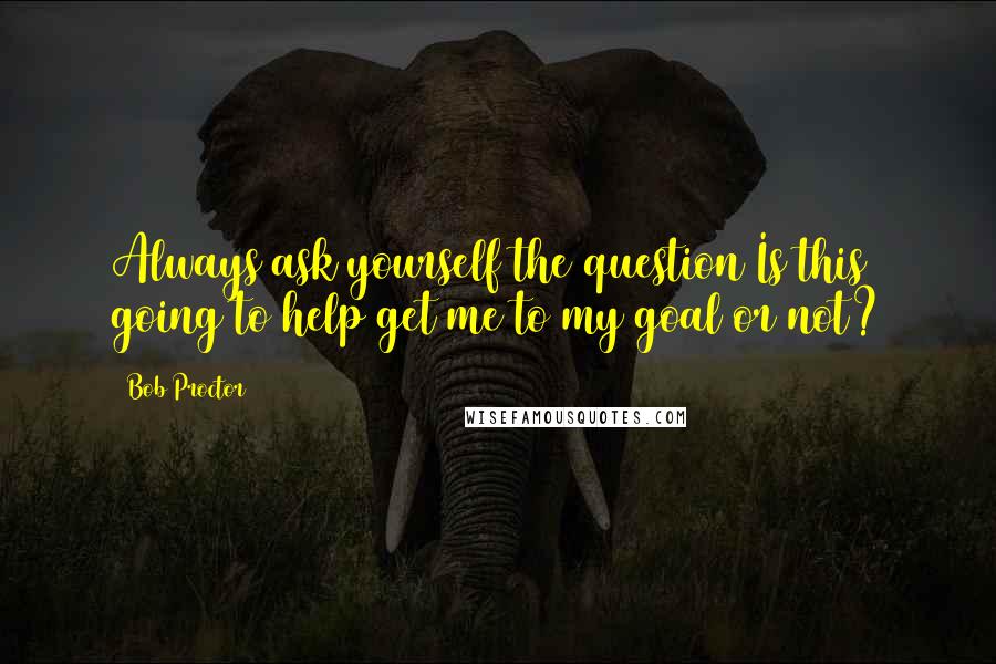 Bob Proctor Quotes: Always ask yourself the question Is this going to help get me to my goal or not?