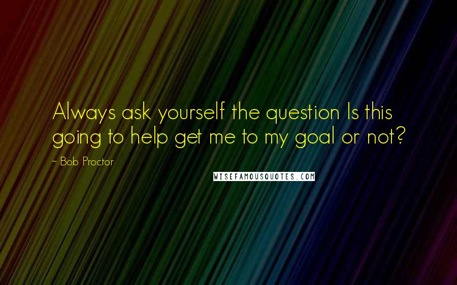 Bob Proctor Quotes: Always ask yourself the question Is this going to help get me to my goal or not?