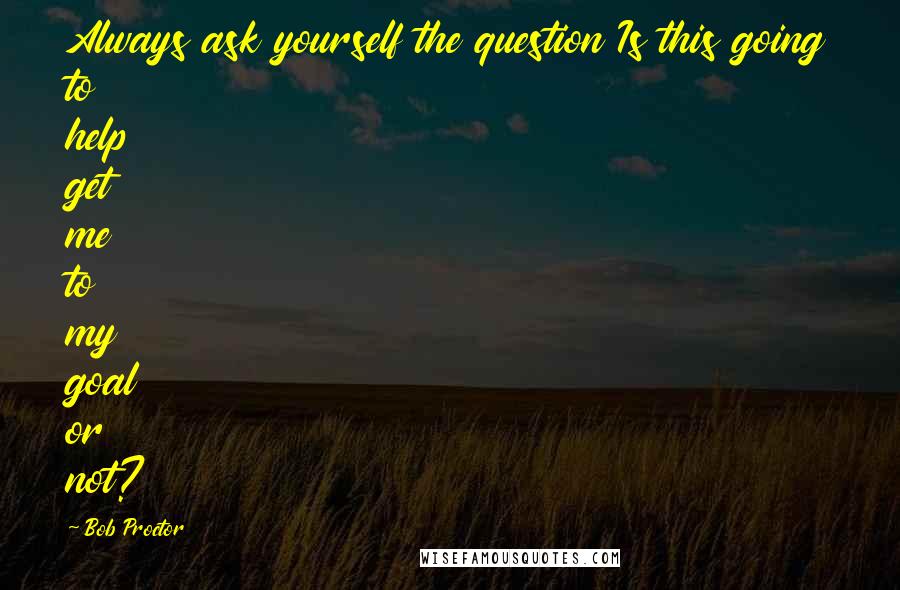 Bob Proctor Quotes: Always ask yourself the question Is this going to help get me to my goal or not?