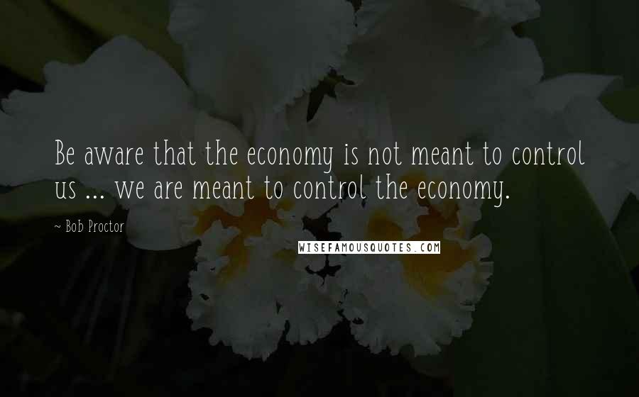 Bob Proctor Quotes: Be aware that the economy is not meant to control us ... we are meant to control the economy.