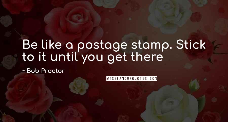 Bob Proctor Quotes: Be like a postage stamp. Stick to it until you get there