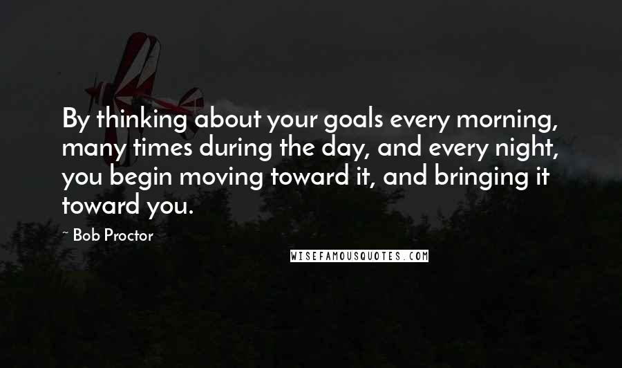 Bob Proctor Quotes: By thinking about your goals every morning, many times during the day, and every night, you begin moving toward it, and bringing it toward you.