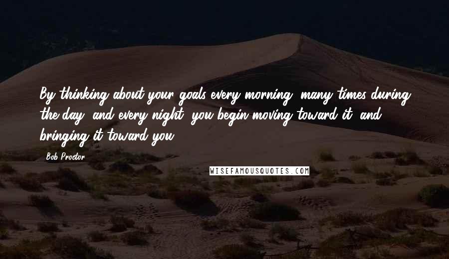 Bob Proctor Quotes: By thinking about your goals every morning, many times during the day, and every night, you begin moving toward it, and bringing it toward you.