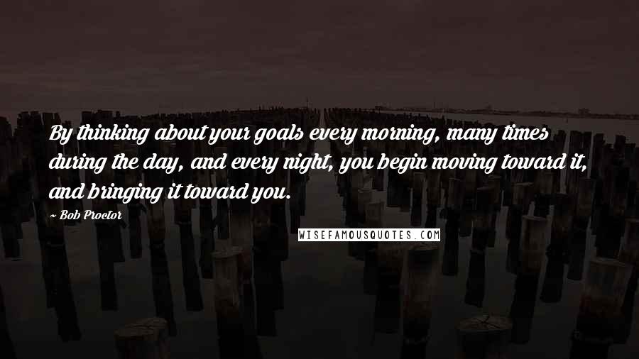Bob Proctor Quotes: By thinking about your goals every morning, many times during the day, and every night, you begin moving toward it, and bringing it toward you.
