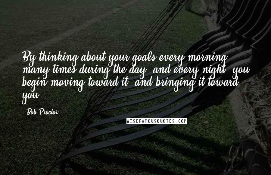 Bob Proctor Quotes: By thinking about your goals every morning, many times during the day, and every night, you begin moving toward it, and bringing it toward you.