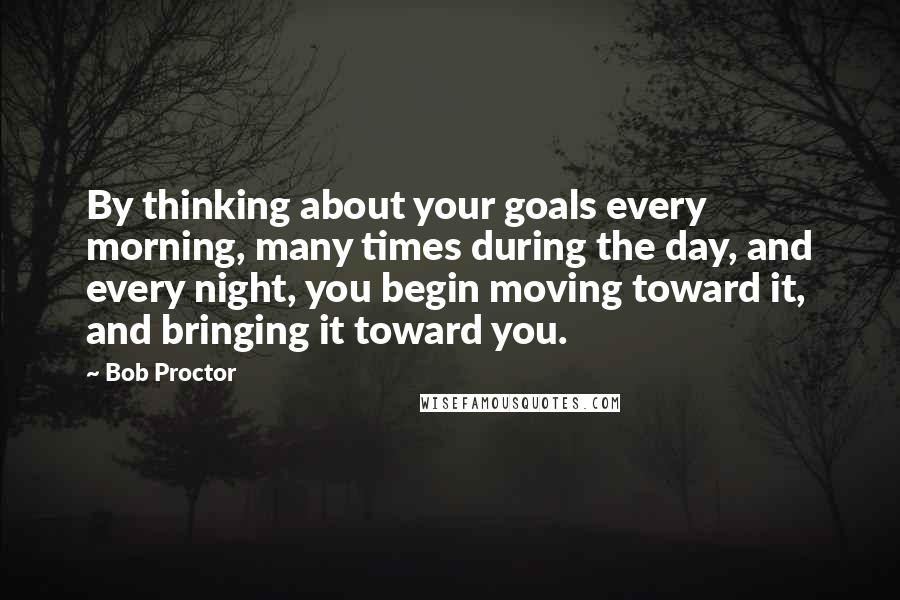 Bob Proctor Quotes: By thinking about your goals every morning, many times during the day, and every night, you begin moving toward it, and bringing it toward you.