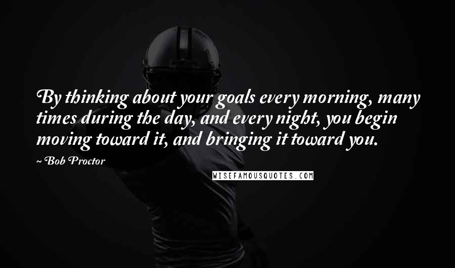 Bob Proctor Quotes: By thinking about your goals every morning, many times during the day, and every night, you begin moving toward it, and bringing it toward you.