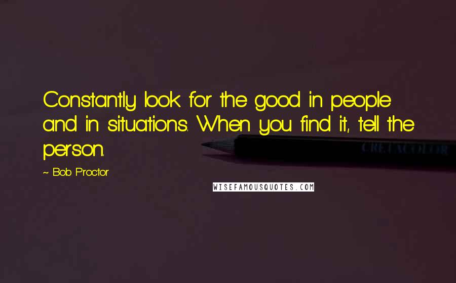 Bob Proctor Quotes: Constantly look for the good in people and in situations. When you find it, tell the person.