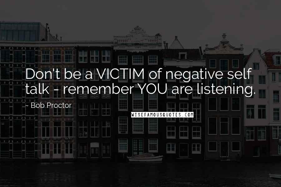 Bob Proctor Quotes: Don't be a VICTIM of negative self talk - remember YOU are listening.