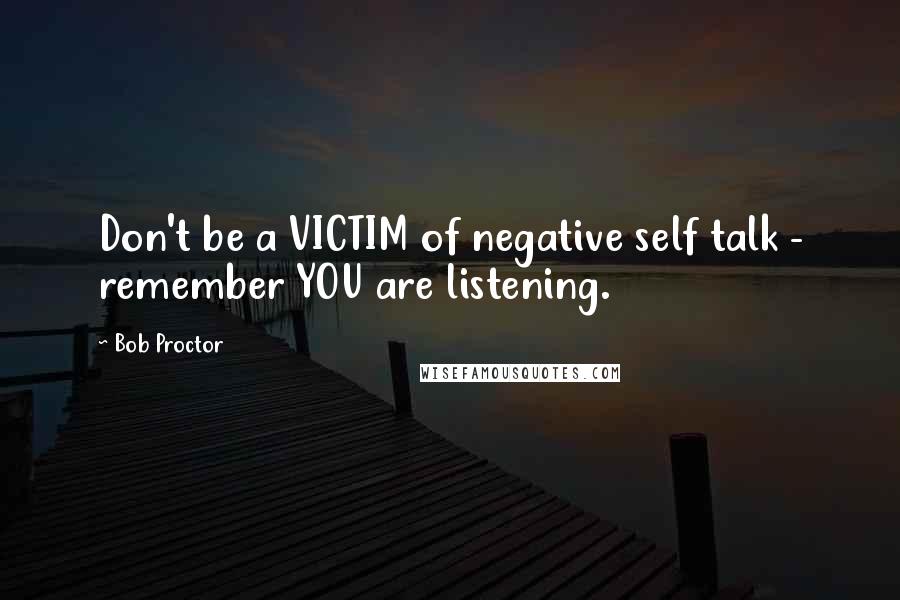 Bob Proctor Quotes: Don't be a VICTIM of negative self talk - remember YOU are listening.