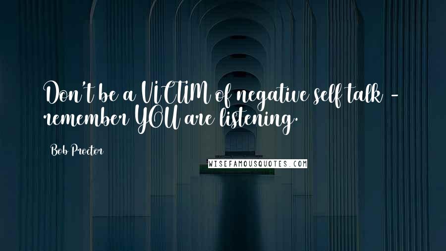 Bob Proctor Quotes: Don't be a VICTIM of negative self talk - remember YOU are listening.