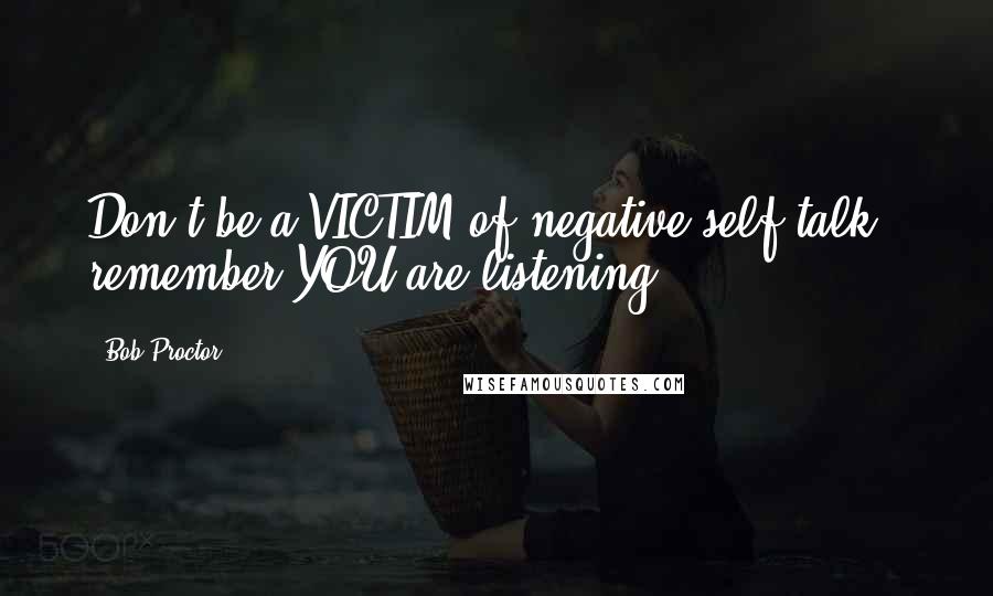 Bob Proctor Quotes: Don't be a VICTIM of negative self talk - remember YOU are listening.