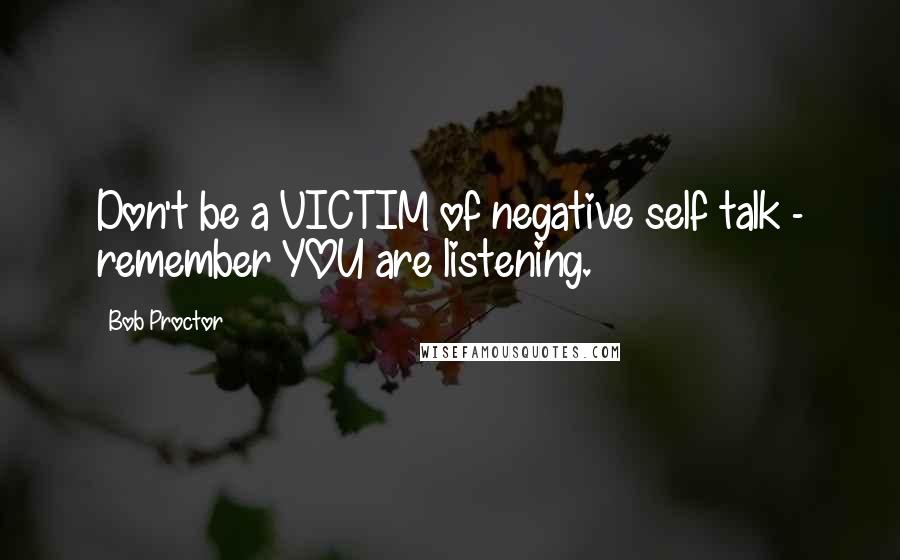 Bob Proctor Quotes: Don't be a VICTIM of negative self talk - remember YOU are listening.