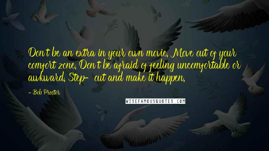 Bob Proctor Quotes: Don't be an extra in your own movie. Move out of your comfort zone. Don't be afraid of feeling uncomfortable or awkward. Step-out and make it happen.