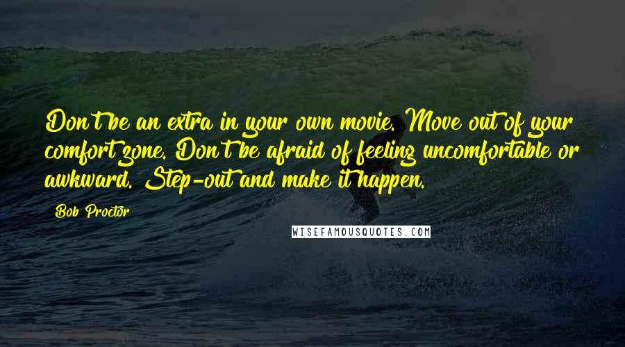 Bob Proctor Quotes: Don't be an extra in your own movie. Move out of your comfort zone. Don't be afraid of feeling uncomfortable or awkward. Step-out and make it happen.