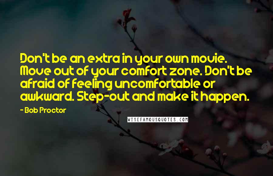 Bob Proctor Quotes: Don't be an extra in your own movie. Move out of your comfort zone. Don't be afraid of feeling uncomfortable or awkward. Step-out and make it happen.