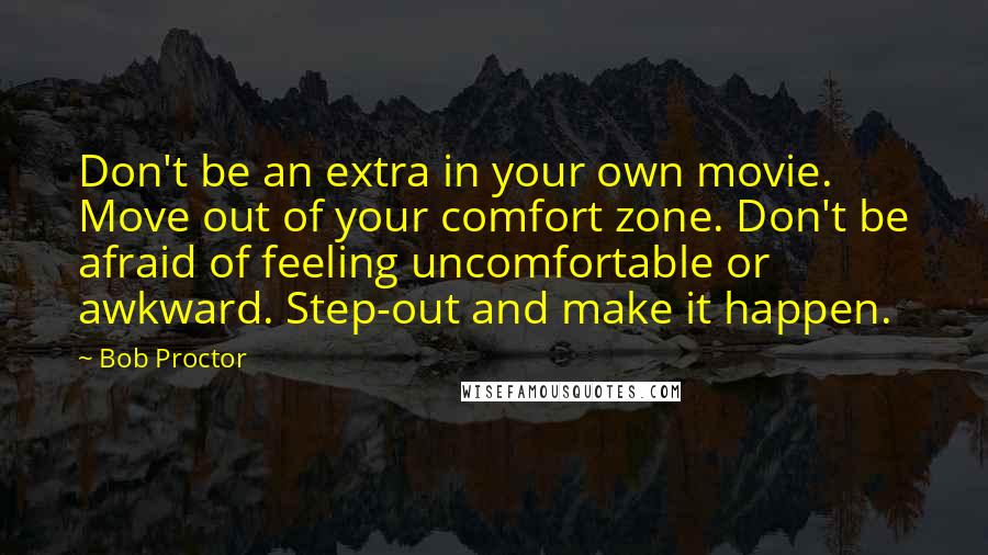 Bob Proctor Quotes: Don't be an extra in your own movie. Move out of your comfort zone. Don't be afraid of feeling uncomfortable or awkward. Step-out and make it happen.