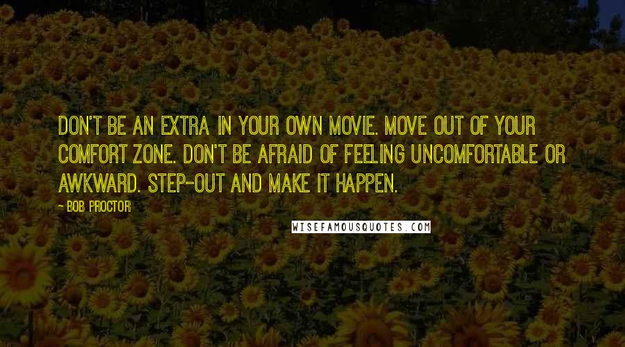 Bob Proctor Quotes: Don't be an extra in your own movie. Move out of your comfort zone. Don't be afraid of feeling uncomfortable or awkward. Step-out and make it happen.