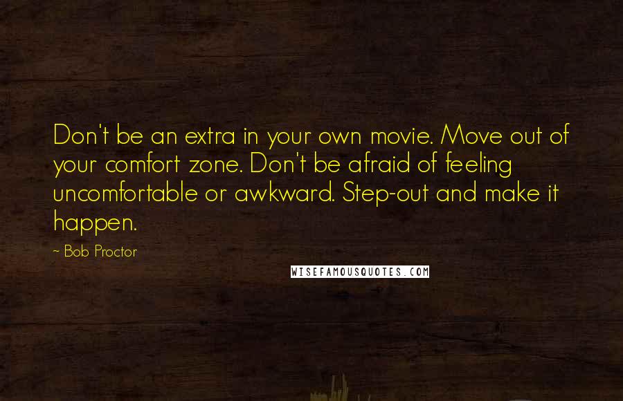 Bob Proctor Quotes: Don't be an extra in your own movie. Move out of your comfort zone. Don't be afraid of feeling uncomfortable or awkward. Step-out and make it happen.