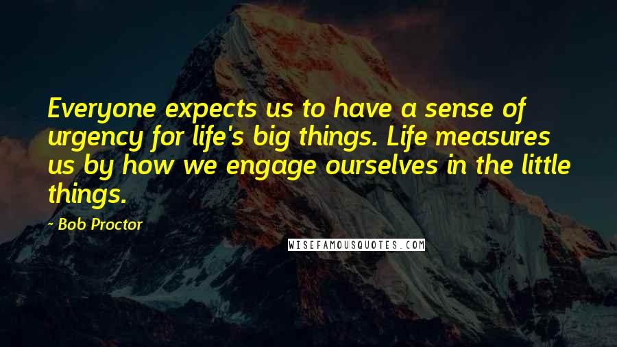 Bob Proctor Quotes: Everyone expects us to have a sense of urgency for life's big things. Life measures us by how we engage ourselves in the little things.