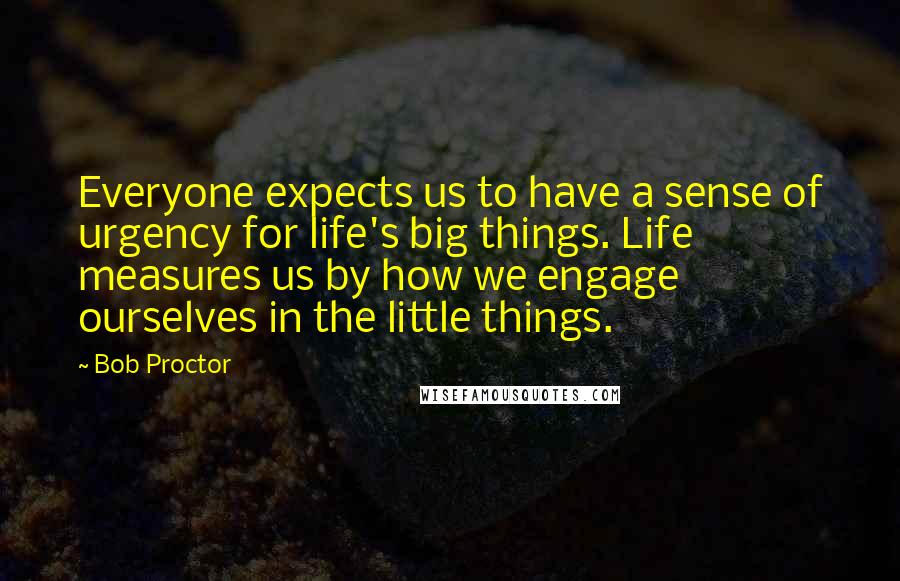 Bob Proctor Quotes: Everyone expects us to have a sense of urgency for life's big things. Life measures us by how we engage ourselves in the little things.