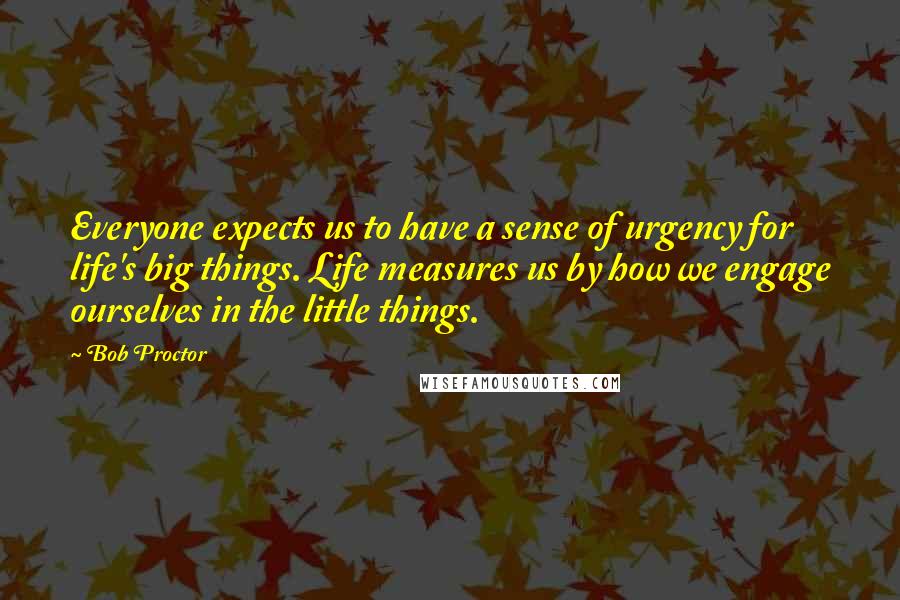 Bob Proctor Quotes: Everyone expects us to have a sense of urgency for life's big things. Life measures us by how we engage ourselves in the little things.