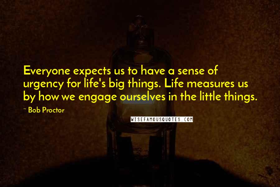 Bob Proctor Quotes: Everyone expects us to have a sense of urgency for life's big things. Life measures us by how we engage ourselves in the little things.