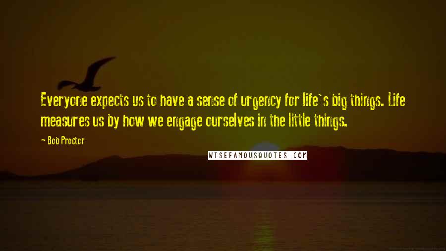 Bob Proctor Quotes: Everyone expects us to have a sense of urgency for life's big things. Life measures us by how we engage ourselves in the little things.