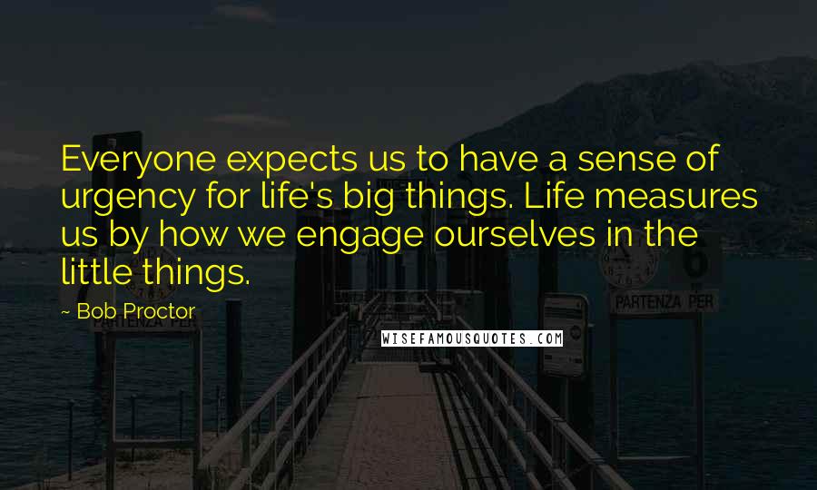 Bob Proctor Quotes: Everyone expects us to have a sense of urgency for life's big things. Life measures us by how we engage ourselves in the little things.