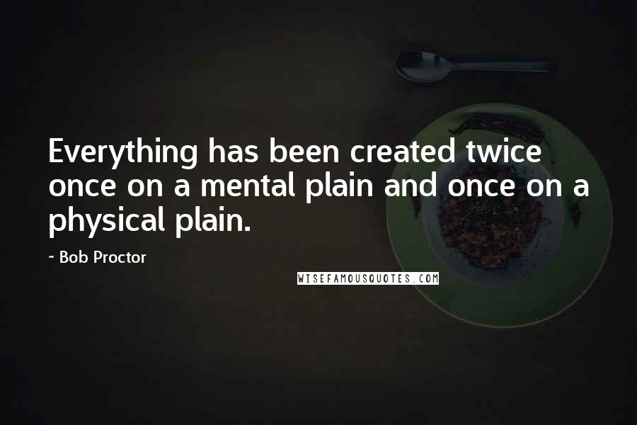 Bob Proctor Quotes: Everything has been created twice once on a mental plain and once on a physical plain.