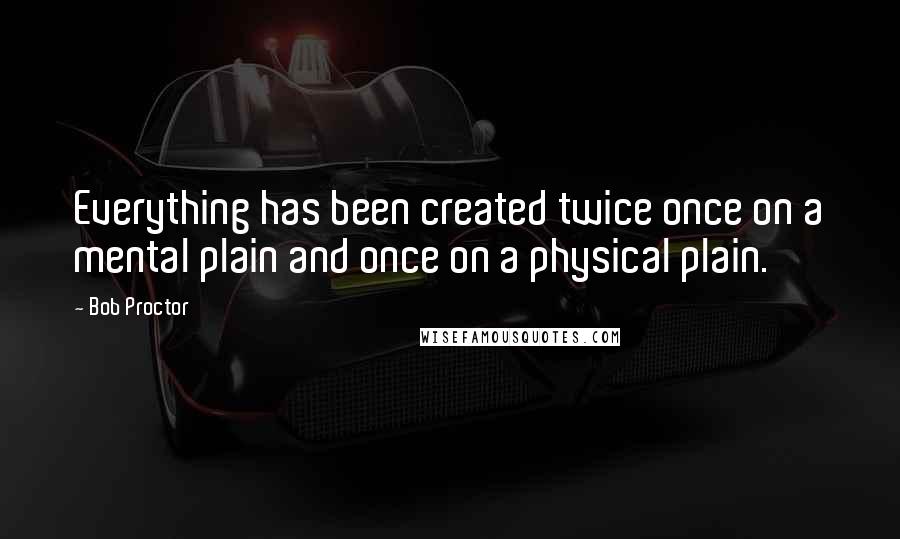 Bob Proctor Quotes: Everything has been created twice once on a mental plain and once on a physical plain.