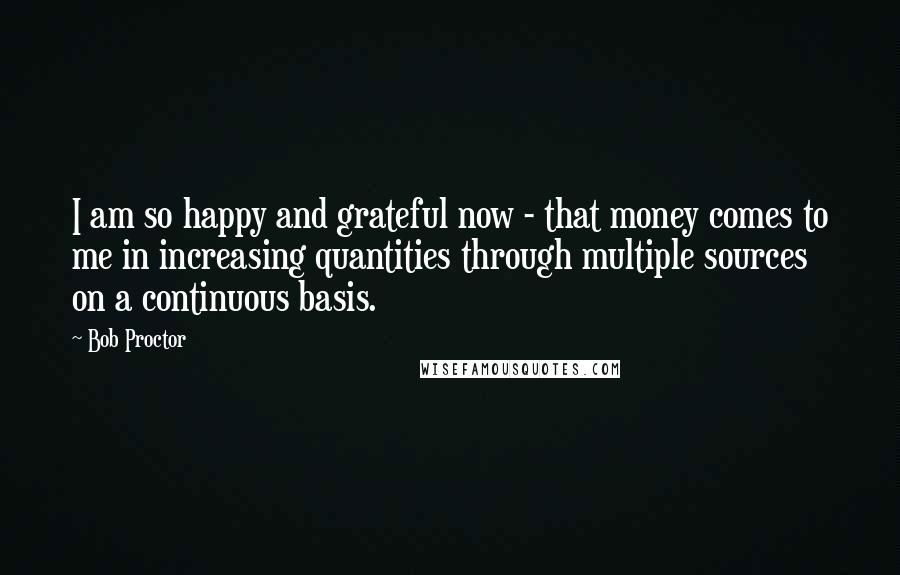 Bob Proctor Quotes: I am so happy and grateful now - that money comes to me in increasing quantities through multiple sources on a continuous basis.