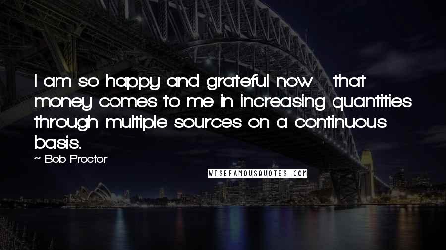 Bob Proctor Quotes: I am so happy and grateful now - that money comes to me in increasing quantities through multiple sources on a continuous basis.