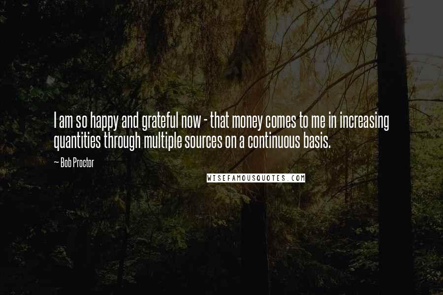 Bob Proctor Quotes: I am so happy and grateful now - that money comes to me in increasing quantities through multiple sources on a continuous basis.