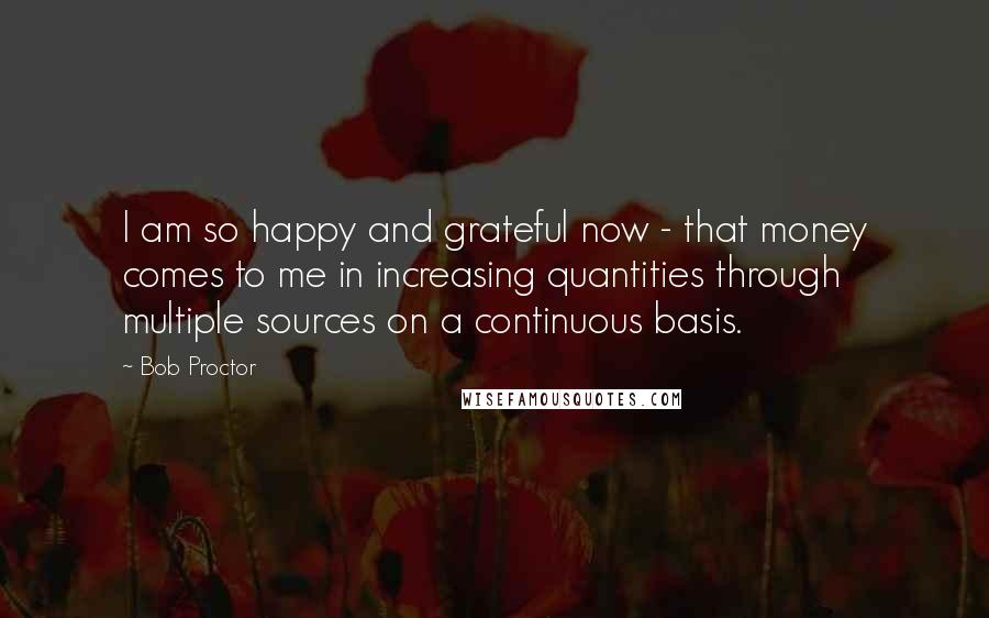 Bob Proctor Quotes: I am so happy and grateful now - that money comes to me in increasing quantities through multiple sources on a continuous basis.