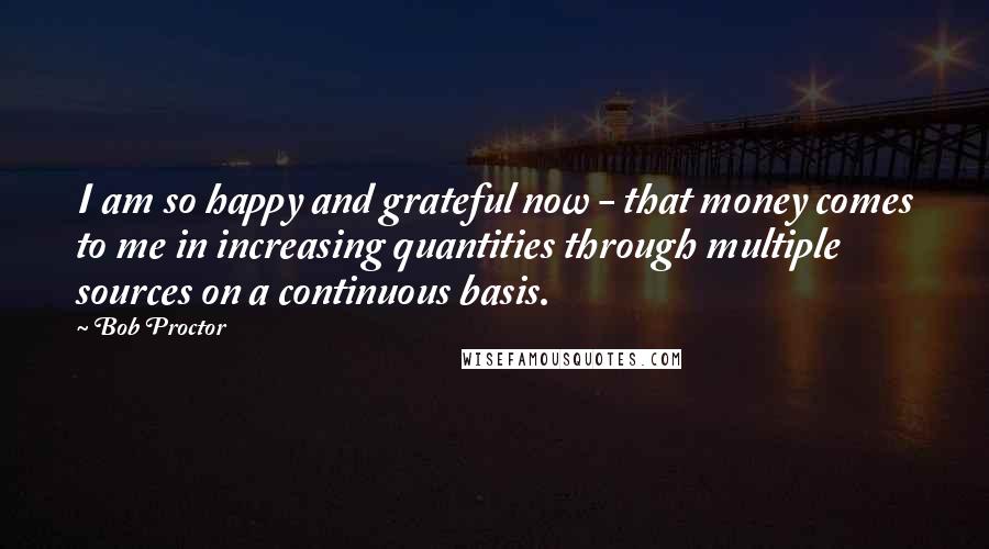 Bob Proctor Quotes: I am so happy and grateful now - that money comes to me in increasing quantities through multiple sources on a continuous basis.