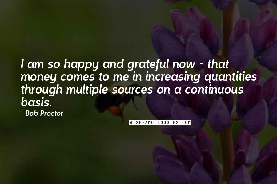 Bob Proctor Quotes: I am so happy and grateful now - that money comes to me in increasing quantities through multiple sources on a continuous basis.