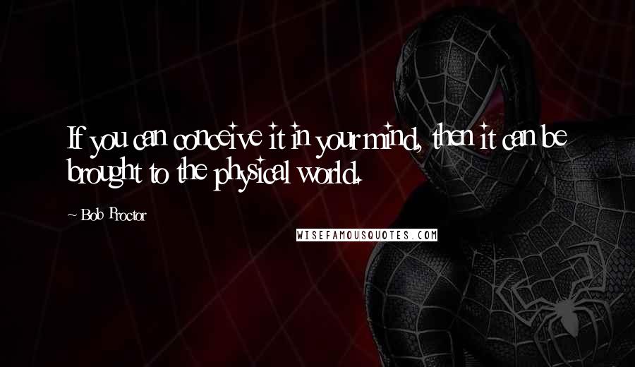Bob Proctor Quotes: If you can conceive it in your mind, then it can be brought to the physical world.