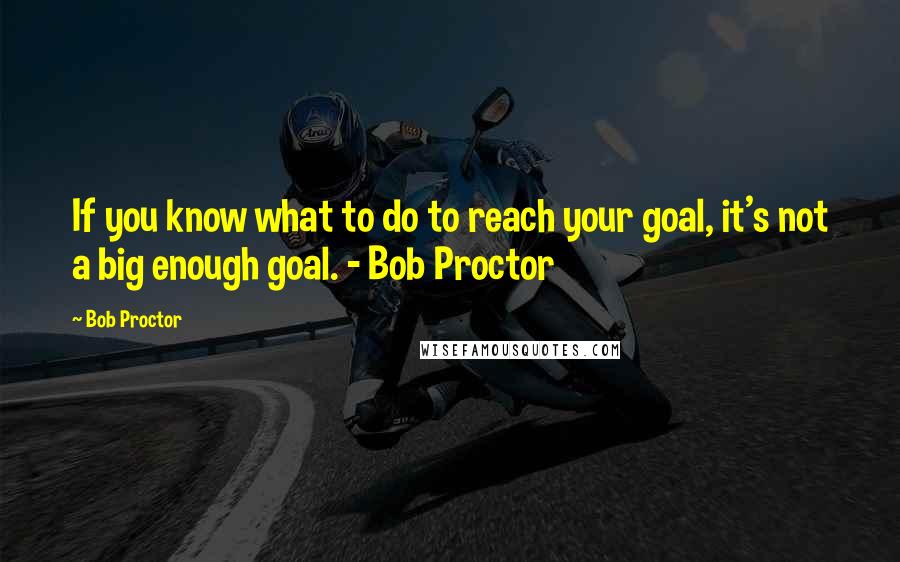 Bob Proctor Quotes: If you know what to do to reach your goal, it's not a big enough goal. - Bob Proctor