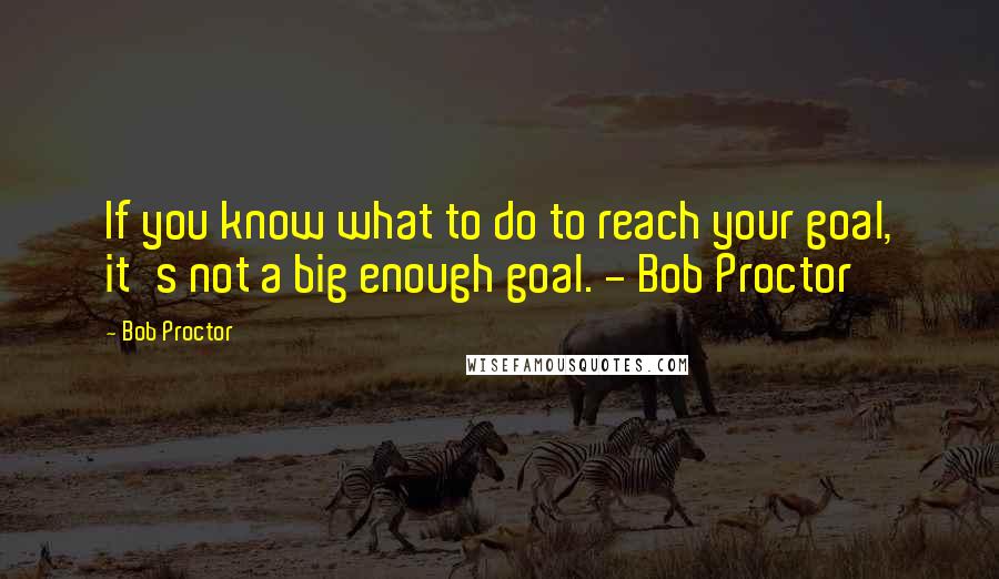 Bob Proctor Quotes: If you know what to do to reach your goal, it's not a big enough goal. - Bob Proctor