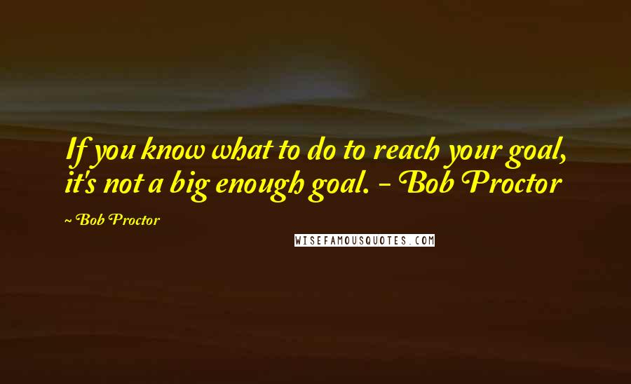 Bob Proctor Quotes: If you know what to do to reach your goal, it's not a big enough goal. - Bob Proctor