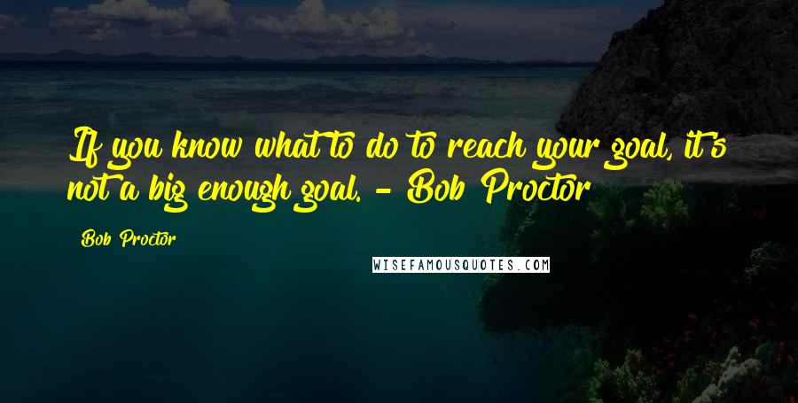 Bob Proctor Quotes: If you know what to do to reach your goal, it's not a big enough goal. - Bob Proctor