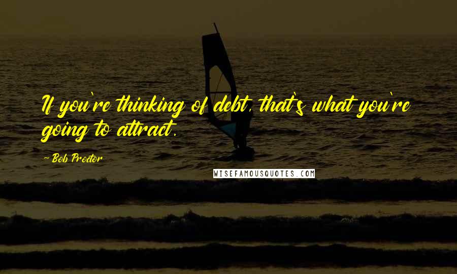 Bob Proctor Quotes: If you're thinking of debt, that's what you're going to attract.