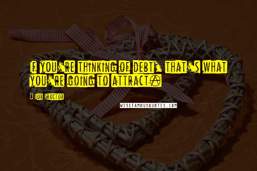 Bob Proctor Quotes: If you're thinking of debt, that's what you're going to attract.